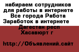 набираем сотрудников для работы в интернете - Все города Работа » Заработок в интернете   . Дагестан респ.,Хасавюрт г.